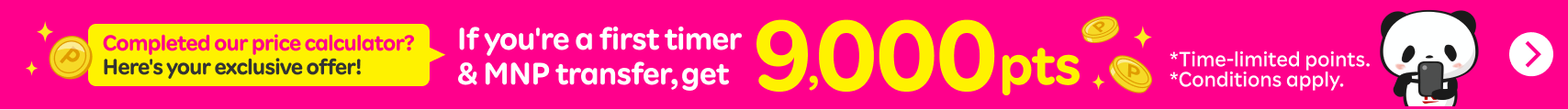 Completed our price calculator? Here's your exclusive offer!If you're a first timer & MNP transfer,get 9,000pts *Time-limited points. *Conditions apply.