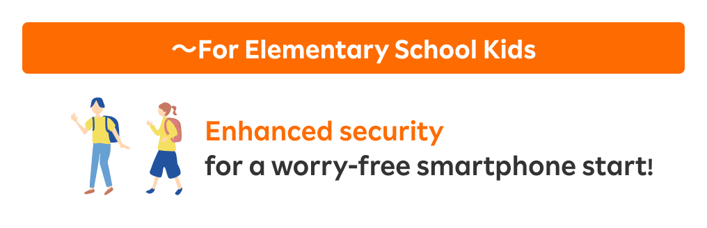 ～For Elementary School Kids: Enhanced security for a worry-free smartphone start!