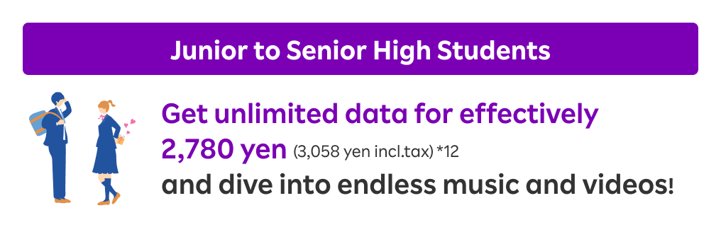 Junior to Senior High Students: Get unlimited data for effectively 2,780 yen (3,058 yen incl.tax) and dive into endless music and videos!