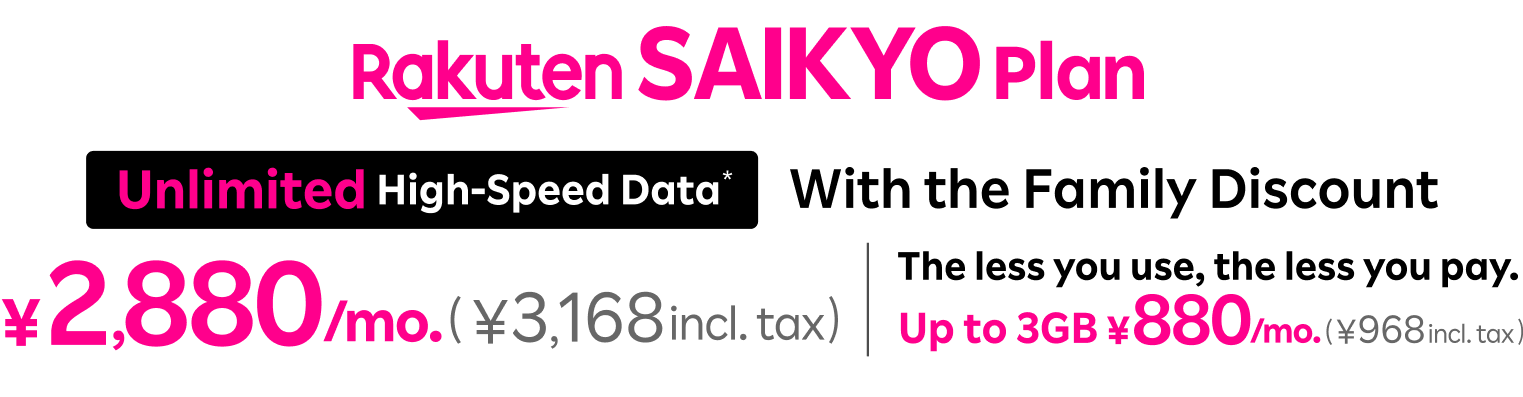 Rakuten SAIKYO Plan: With the family discount, ¥2,880/mo. (¥3,168 incl. tax) for  unlimited high-speed data and ¥880/mo. (¥968 incl. tax) for up to 3GB. The less you use, the less you pay. 