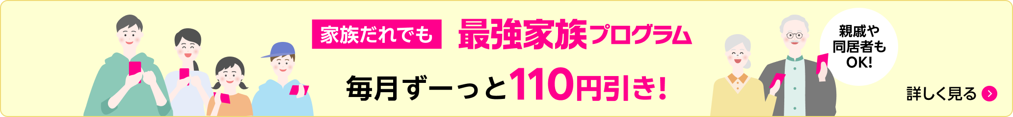 家族だれでも 最強家族プログラム 毎月ずーっと110円引き 親戚や同居者もOK! 詳しく見る