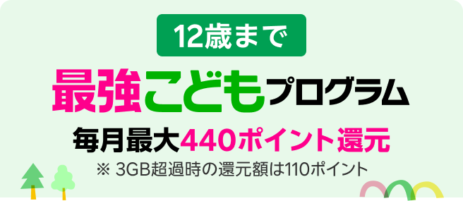 12歳まで 毎月最大440ポイント還元 ※ 3GB超過時の還元額は110ポイント 最強こどもプログラム新登場 ※要エントリー