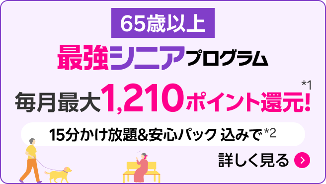 65歳以上 最強シニアプログラム 毎月最大1,210ポイント還元*1 15分かけ放題&安心パック込みで*2 詳しく見る