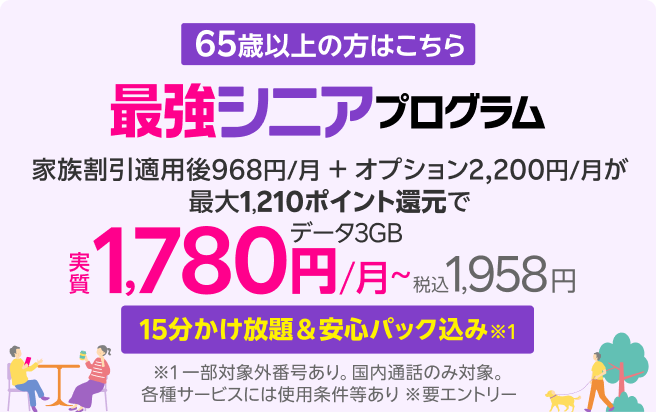 65歳から 15分かけ放題＆安心パック 付き※1 最強シニアプログラム ※1 一部対象外番号あり。国内通話のみ。各種サービスには使用条件等あり ※要エントリー