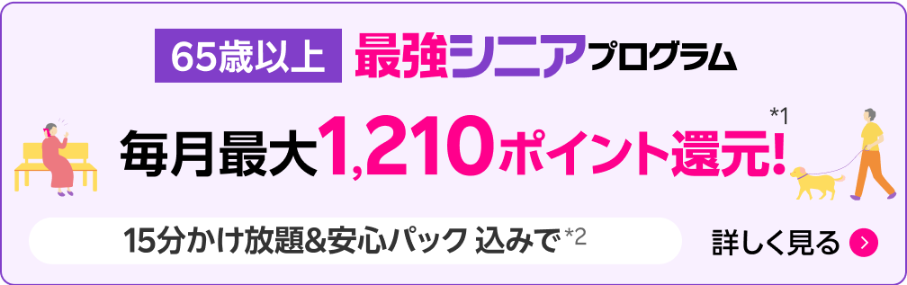 65歳以上 最強シニアプログラム 毎月最大1,210ポイント還元*1 15分かけ放題&安心パック込みで*2 詳しく見る