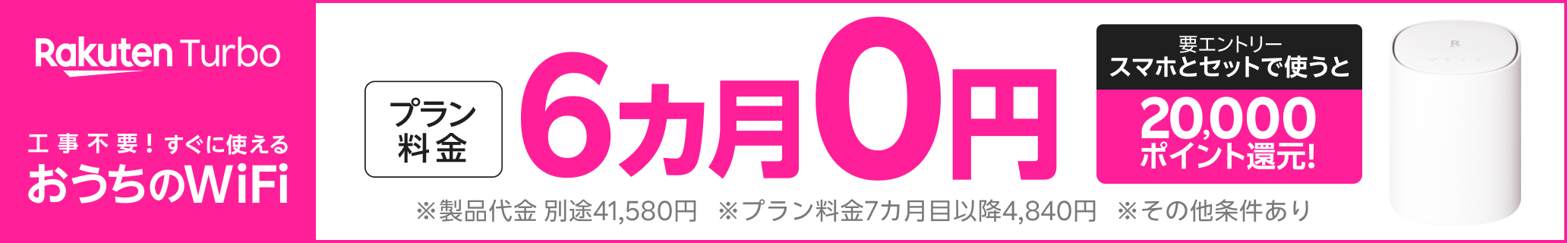 Rakuten Turbo 工事不要！すぐに使えるおうちのWiFiプラン料金6カ月0円 。 さらに、スマホとセットで使うと20,000ポイント還元！（要エントリー）※製品代金 別途41,580円※プラン料金7カ月目以降4,840円※その他条件あり