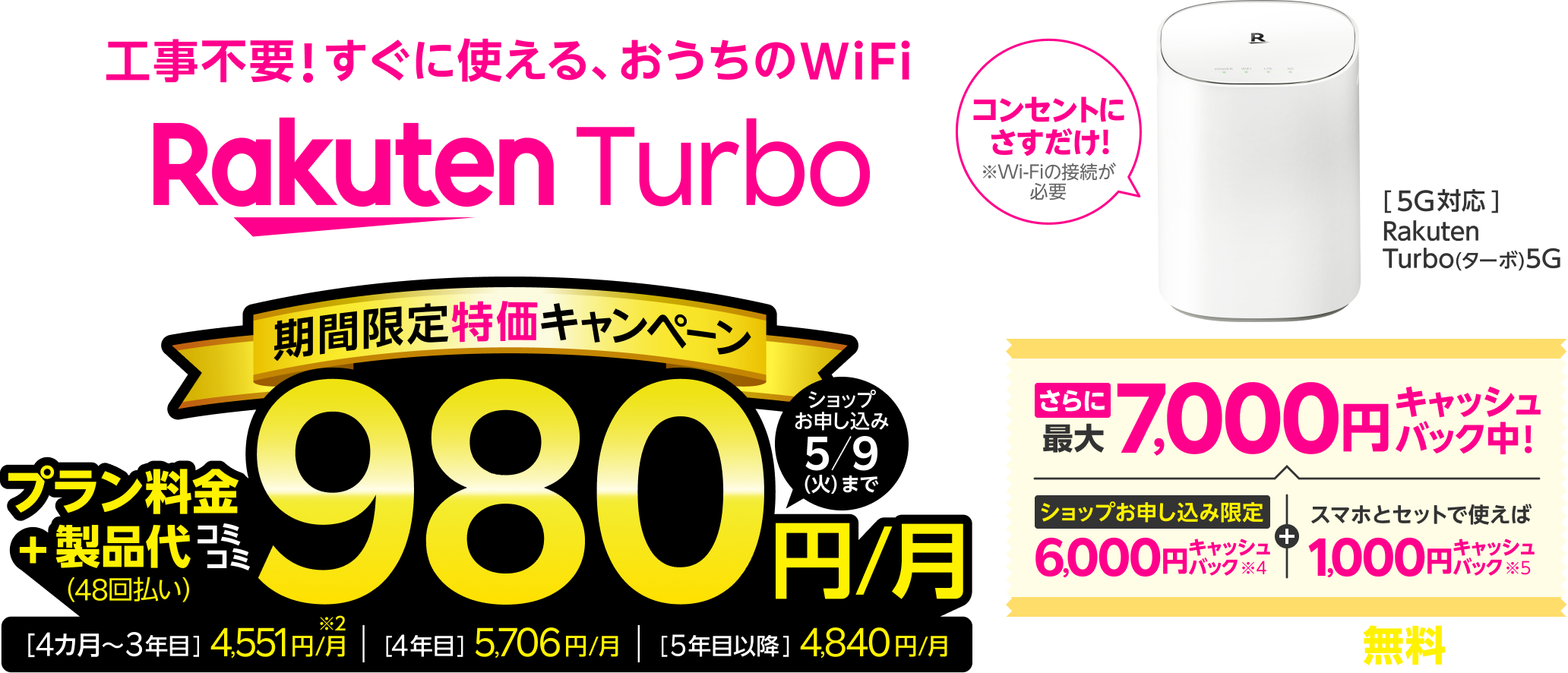 Rakuten Turbo 工事不要！すぐに使える、おうちのWiFi 期間限定特価キャンペーン プラン料金+製品代（48回払い）コミコミ980円/月 [4カ月目~3年目]4,551円/月[4年目]5,706円/月[5年目以降]4,840円/月 さらに最大7,000円キャッシュバック中! ショップお申し込み限定 6,000円キャッシュバック※4 + スマホとセットで使えば1,000円キャッシュバック 契約時事務手数料 無料※3