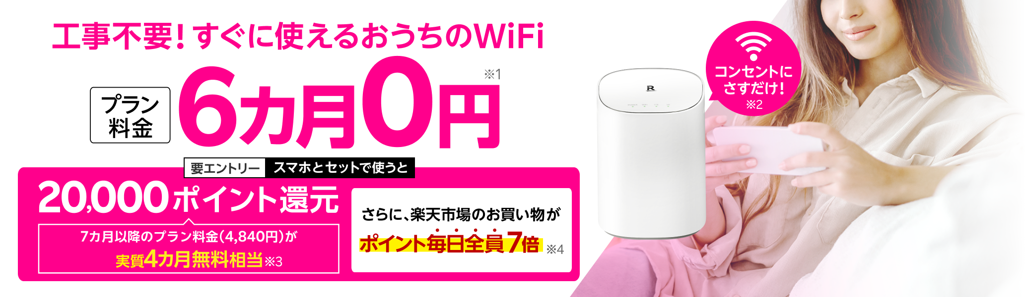 工事不要！すぐに使えるおうちのWiFi プラン料金6カ月0円※1 コンセントにさすだけ！※2 要エントリー スマホとセットで使うと20,000ポイント還元 7カ月以降のプラン料金（4,840円）が実質4カ月無料相当※3 さらに楽天市場のお買い物がポイント毎日全員7倍※4