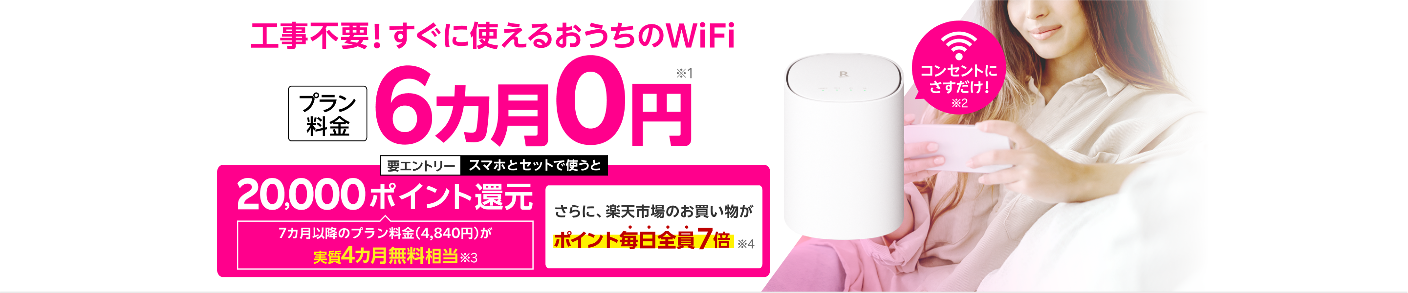 工事不要！すぐに使えるおうちのWiFi プラン料金6カ月0円※1 コンセントにさすだけ！※2 要エントリー スマホとセットで使うと20,000ポイント還元 7カ月以降のプラン料金（4,840円）が実質4カ月無料相当※3 さらに楽天市場のお買い物がポイント毎日全員7倍※4