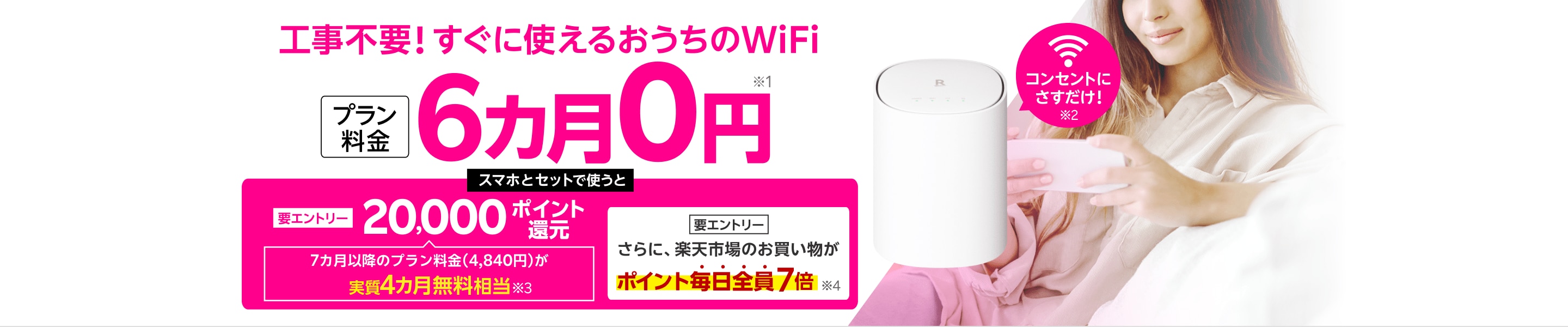 工事不要！すぐに使えるおうちのWiFi プラン料金6カ月0円※1 コンセントにさすだけ！※2 要エントリー スマホとセットで使うと20,000ポイント還元 7カ月以降のプラン料金（4,840円）が実質4カ月無料相当※3 さらに楽天市場のお買い物がポイント毎日全員7倍※4