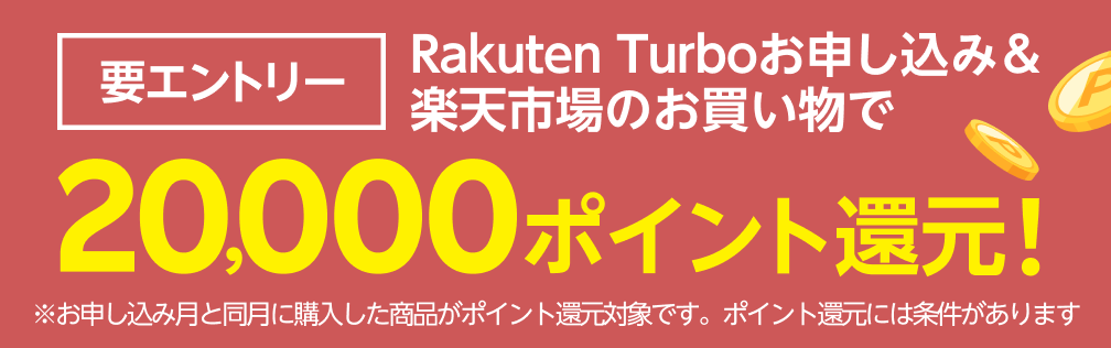 要エントリー Rakuten Turboお申し込み&楽天市場のお買い物で20,000ポイント還元！ ※お申し込み月と同月に購入した商品がポイント還元対象です。ポイント還元には条件があります
