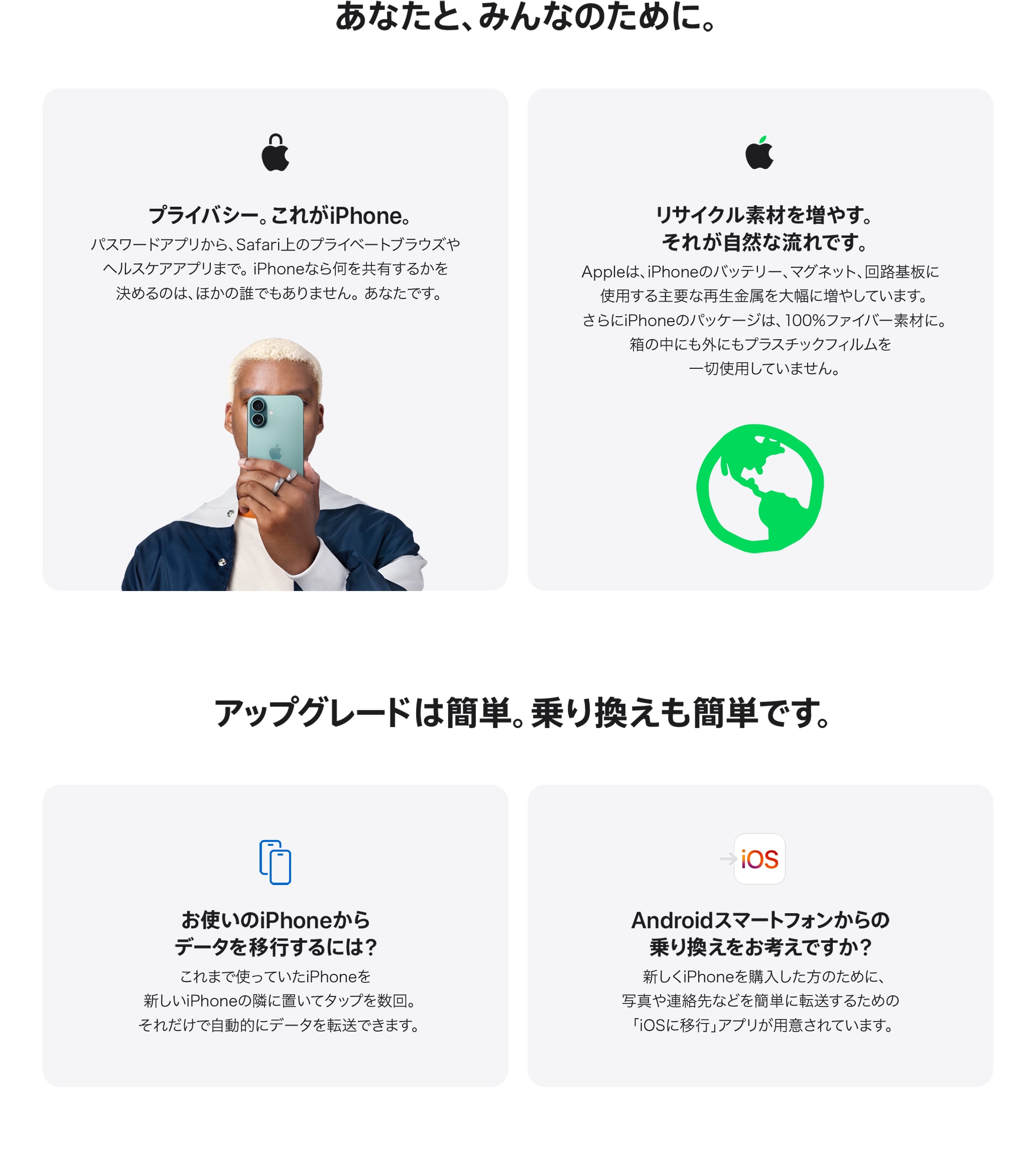 あなたと、みんなのために。 プライバシー。これがiPhone。 リサイクル素材を増やす。それが自然な流れです。アップグレードは簡単。乗り換えも簡単です。 お使いのiPhoneからデータを移行するには？ Androidスマートフォンからの乗り換えをお考えですか？