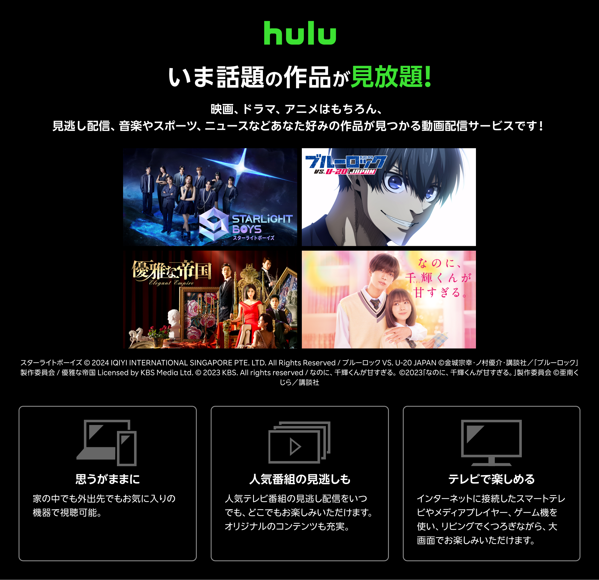 Hulu（フールー）とは、 いま話題の作品が見放題！！ 映画、ドラマ、アニメはもちろん、見逃し配信、 音楽やスポーツ、 ニュースなどあなた好みの作品が見つかる動画配信サービスです！ 思うがままに：家の中でも外出先でもお気に入りの機器で視聴可能。いつでもキャンセルできます。 人気番組の見逃しも：人気テレビ番組の見逃し配信をいつでも、どこでもお楽しみいただけます。オリジナルのコンテンツも充実。 テレビで楽しめる：インターネットに接続したスマートテレビやメディアプレイヤー、ゲーム機を使い、リビングでくつろぎながら、大画面でお楽しみいただけます。キャンペーン参加で初月無料+1月31日(金)23:59まで初めてお申し込みで月額利用料が3カ月間最大50%ポイント還元！