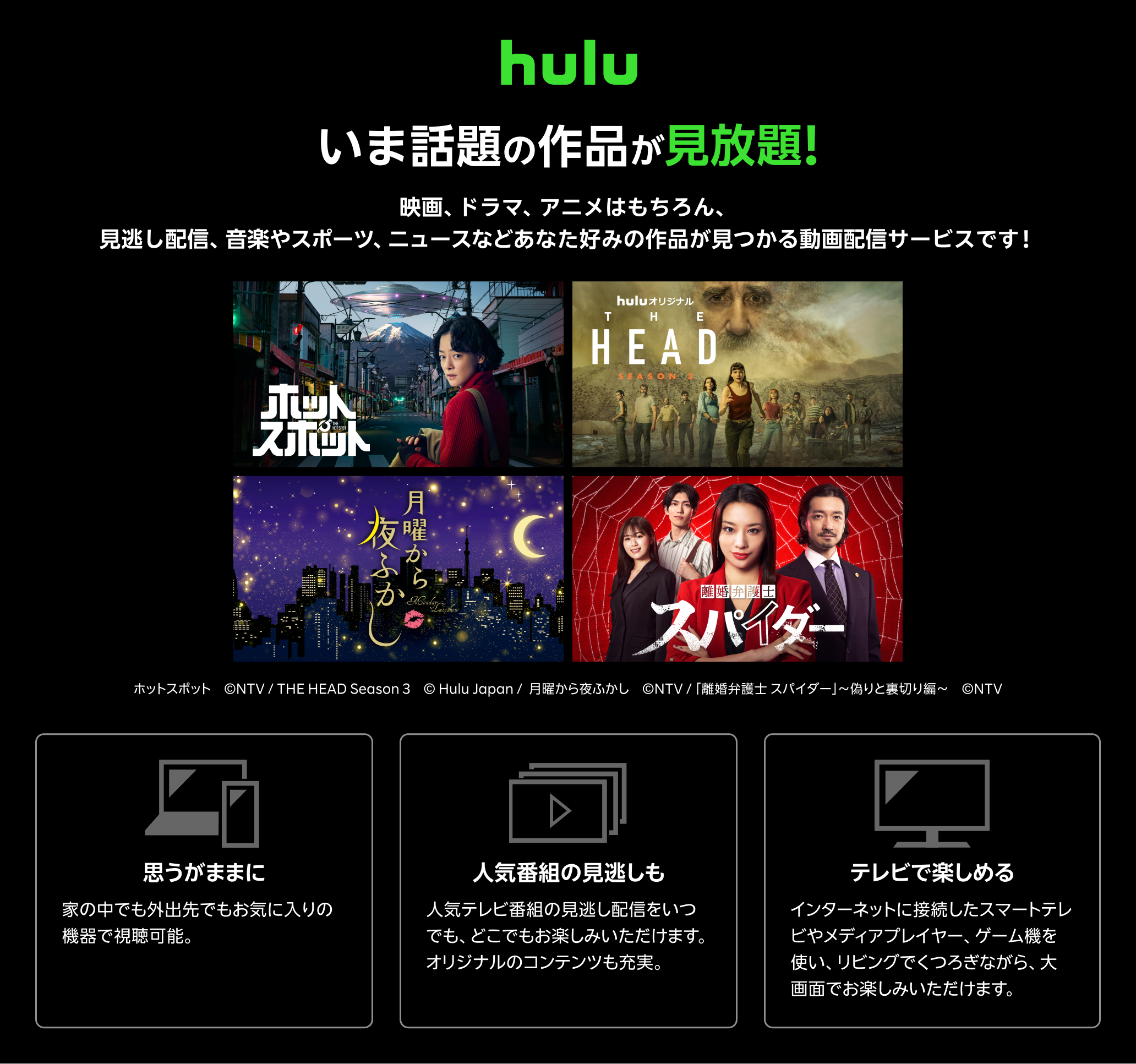 Hulu（フールー）とは、 いま話題の作品が見放題！！ 映画、ドラマ、アニメはもちろん、見逃し配信、 音楽やスポーツ、 ニュースなどあなた好みの作品が見つかる動画配信サービスです！ 思うがままに：家の中でも外出先でもお気に入りの機器で視聴可能。いつでもキャンセルできます。 人気番組の見逃しも：人気テレビ番組の見逃し配信をいつでも、どこでもお楽しみいただけます。オリジナルのコンテンツも充実。 テレビで楽しめる：インターネットに接続したスマートテレビやメディアプレイヤー、ゲーム機を使い、リビングでくつろぎながら、大画面でお楽しみいただけます。キャンペーン参加で初月無料+月額利用料20％ポイント還元！