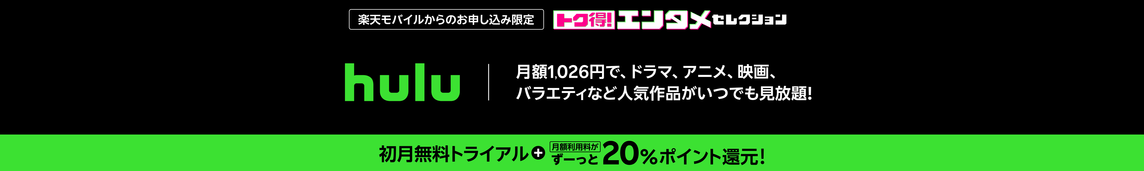 楽天モバイルからのお申し込み限定 hulu 月額1,026円で、ドラマ、アニメ、映画、バラエティなど人気作品がいつでも見放題！ 初月無料トライアル 月額利用料がずーっと20%ポイント還元!