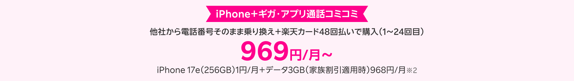 iPhone+ギガ・アプリ通話コミコミ 他社から電話番号そのまま乗り換え+楽天カード48回払いで購入(1~24回目) 969円/月~ iPhone 17e(256GB)1円/月+データ3GB(家族割引適用時)968円/月※2