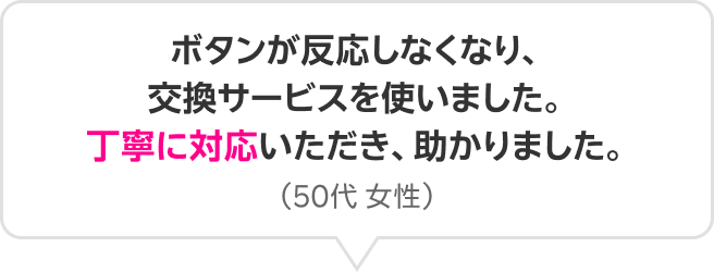 ボタンが反応しなくなり、交換サービスを使いました。丁寧に対応いただき、助かりました。（50代 女性）