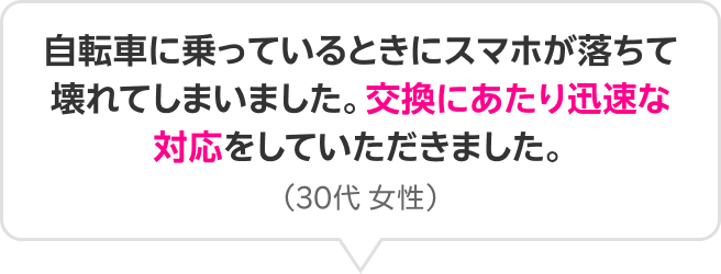 自転車に乗っているときにスマホが落ちて壊れてしまいました。交換にあたり迅速な対応をしていただきました。（30代 女性）