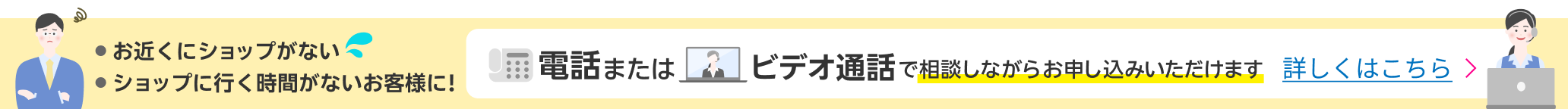 お近くにショップがない ショップに行く時間がないお客様に！ 電話またはビデオ通話で相談しながらお申し込みいただけます