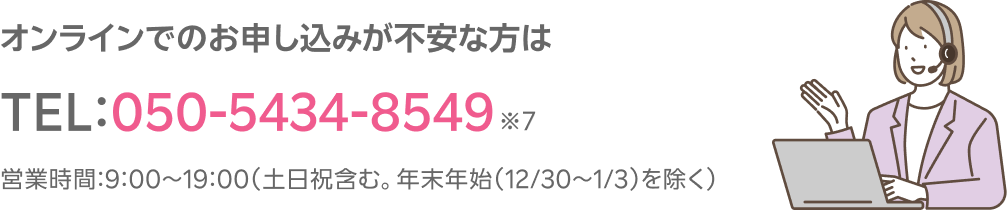 オンラインでのお申し込みが不安な方はTEL:050-5434-8549※7 営業時間:9:00~19:00(土日祝含む。年末年始(12/30~1/3)を除く)