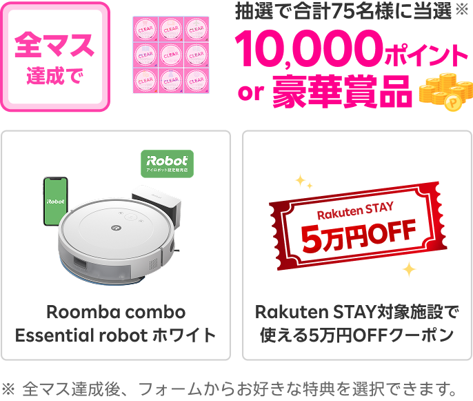 全マス達成すると抽選で合計75名様に当選※ 10,000ポイントor豪華賞品(Roomba combo Essential robot ホワイト、Rakuten STAY対象施設で使える5万円OFFクーポン) ※全マス達成後、フォームからお好きな特典を選択できます。