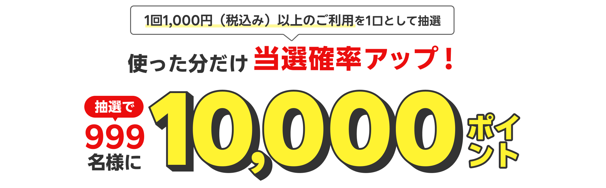 1回1,000円（税込み）以上のご利用を1口として抽選 使った分だけ当選確率アップ！ 抽選で999名様に10,000ポイント