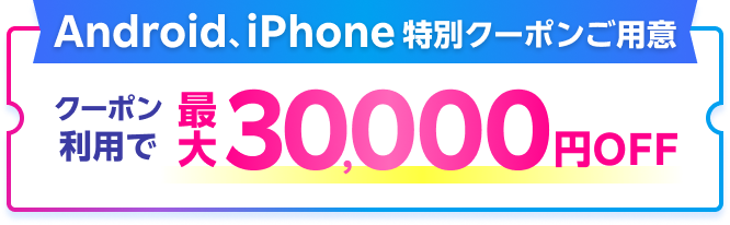 Android、iPhone 特別クーポンご用意 クーポン利用で最大30,000円OFF