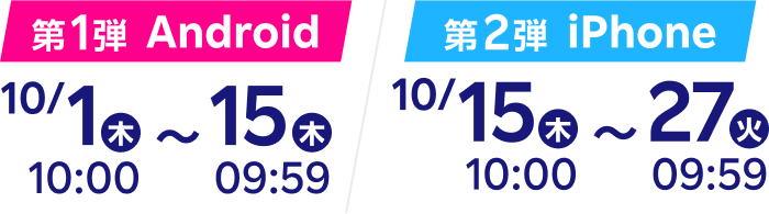 第1弾Android 10月1日木曜日10時から10月15日木曜日9時59分まで 第2弾iPhone 10月15日木曜日10時から10月27日火曜日9時59分まで