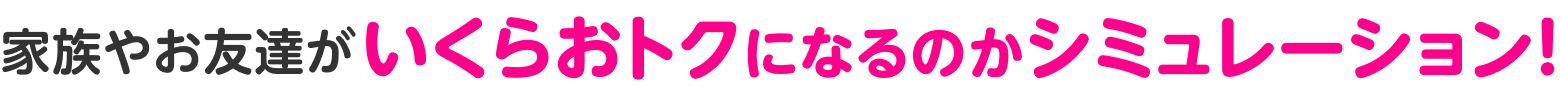 家族やお友達がいくらおトクになるのかシミュレーション!
