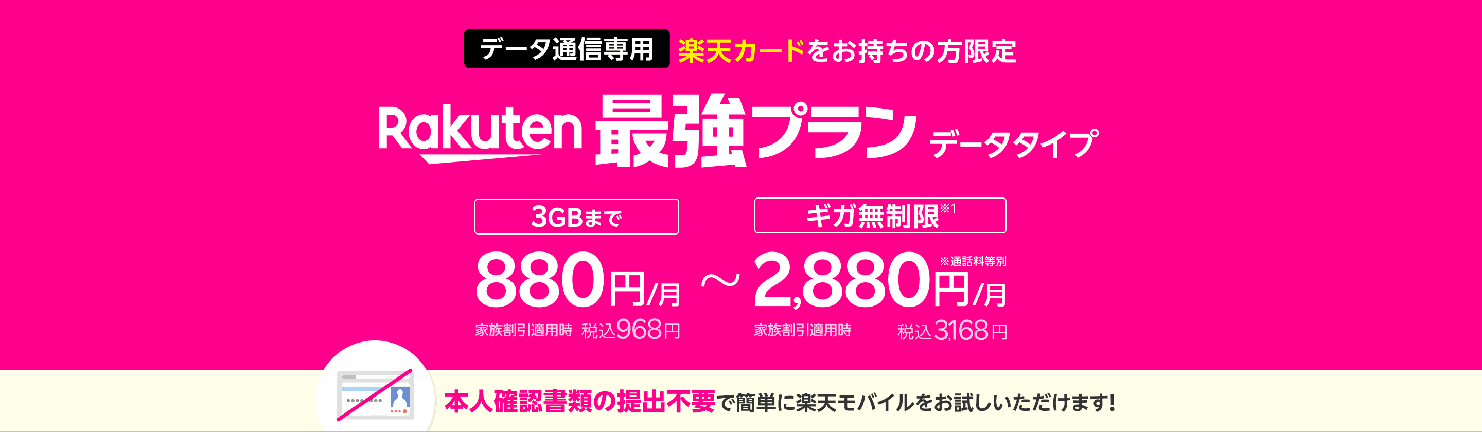 データ通信専用 楽天カードをお持ちの方限定 Rakuten最強プランデータタイプ 3GBまで880円/月(税込968円)、ギガ無制限※1 なら2,880円/月(税込3,168円)本人確認書類の提出不要で簡単に楽天モバイルをお試しいただけます!
