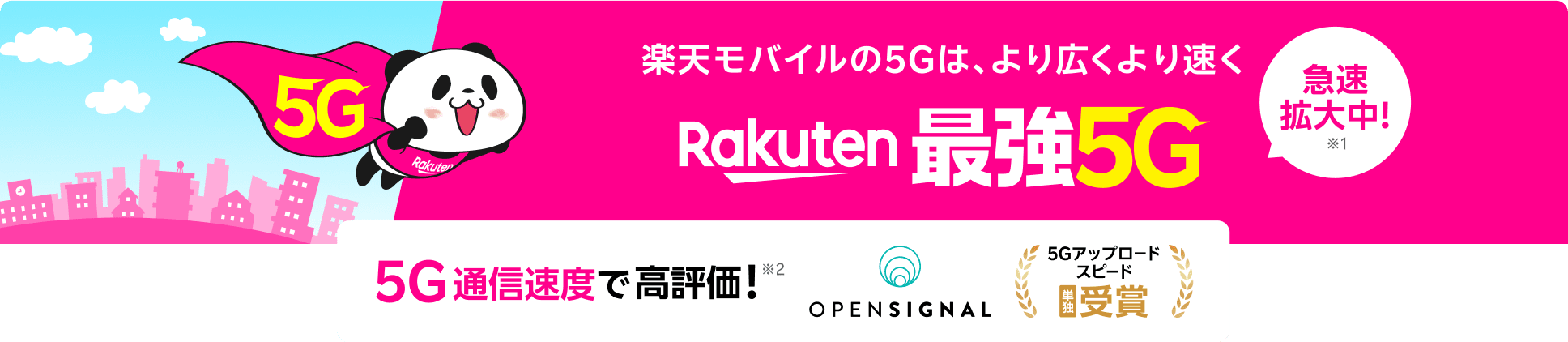 楽天モバイルの5Gは、より広くより速くRakuten 最強5G 急速拡大中!※1 5G通信速度で高評価!※2 ※1 5Gでも最強を目指します。2024年5月時点、2023年10月比(自社調べ)※2 Opensignal Awards「モバイル・ネットワーク・ユーザー体感レポート(2025年4月)/データ収集期間(2025年1月1日 ~2025年3月31日)」© 2025 Opensignal Limited.